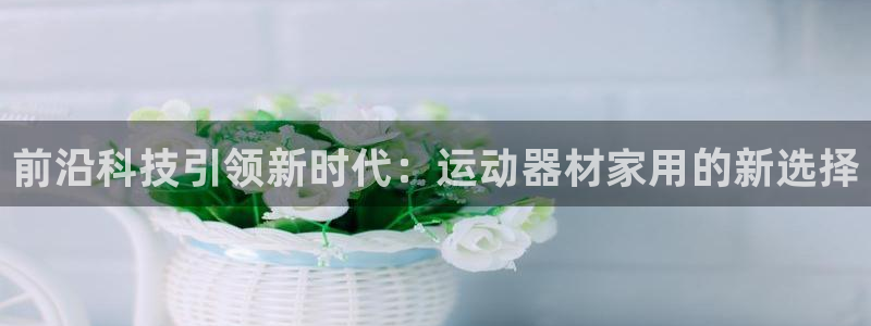 凯捷体育联系电话：前沿科技引领新时代：运动器材家用的