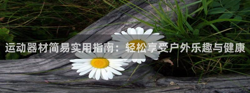 意昂集团官网：运动器材简易实用指南：轻松享受户外乐趣
