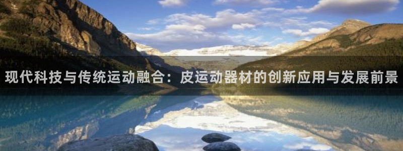 凯捷体育招商电话号码查询是多少：现代科技与传统运动融合：皮运