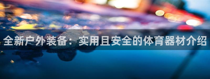 凯捷体育招商电话号码查询：全新户外装备：实用且安全的